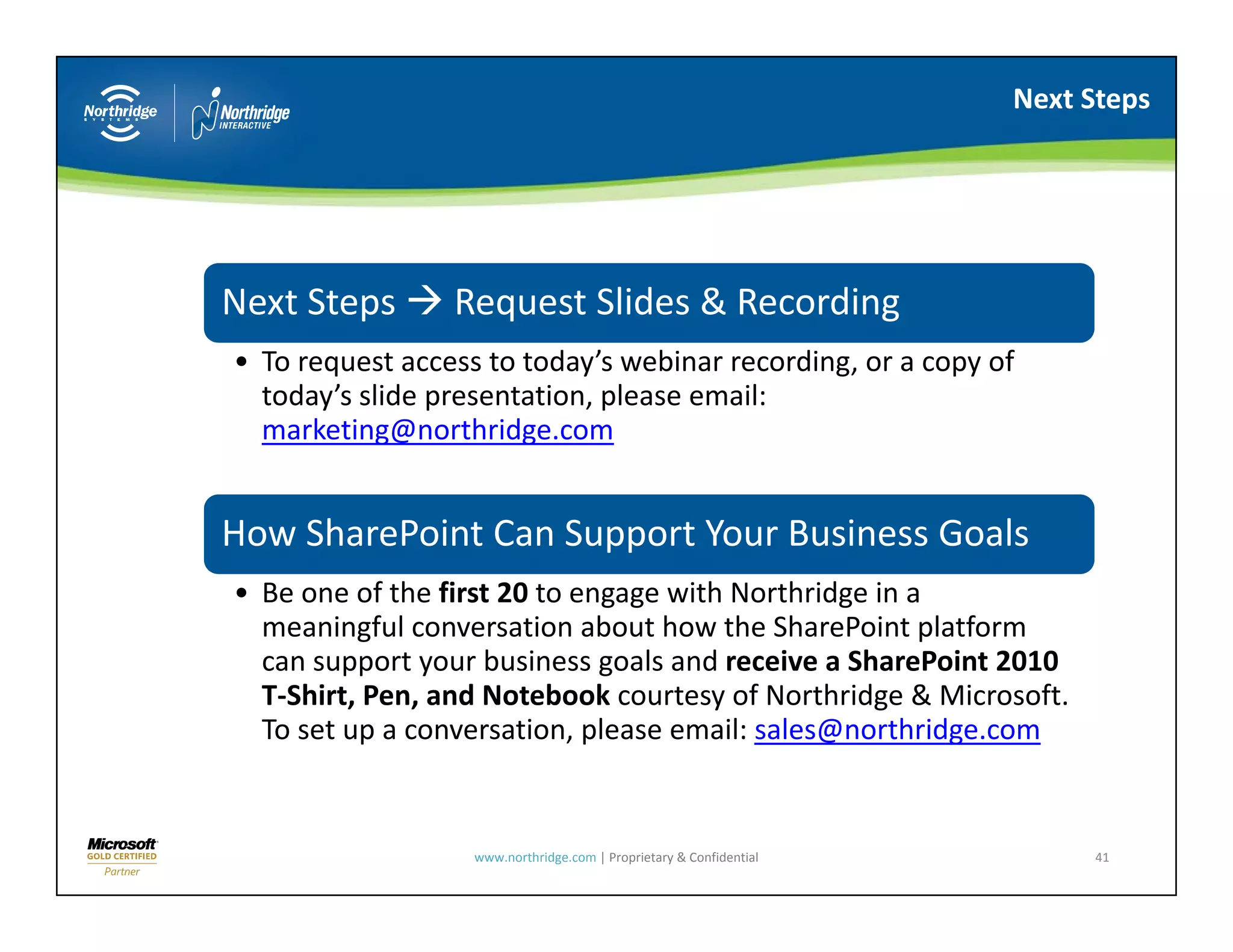 Next Steps




Next Steps 
Next Steps       Request Slides & Recording 
                 Request Slides & Recording
• To request access to today’s webinar recording, or a copy of 
  today’s slide presentation, please email: 
  marketing@northridge.com


How SharePoint Can Support Your Business Goals
How SharePoint Can Support Your Business Goals
• Be one of the first 20 to engage with Northridge in a 
  meaningful conversation about how the SharePoint platform 
  can support your business goals and receive a SharePoint 2010 
              t     b i          l    d     i    Sh P i t 2010
  T‐Shirt, Pen, and Notebook courtesy of Northridge & Microsoft. 
  To set up a conversation, please email: sales@northridge.com


                   www.northridge.com | Proprietary & Confidential        41
 