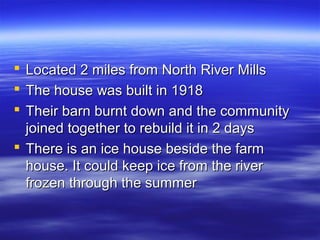 Located 2 miles from North River Mills
The house was built in 1918
Their barn burnt down and the community
joined together to rebuild it in 2 days
 There is an ice house beside the farm
house. It could keep ice from the river
frozen through the summer




 