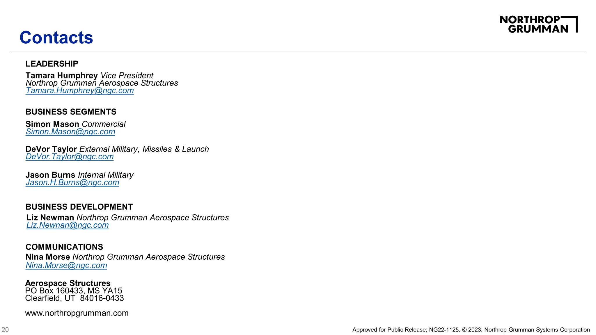 20 Approved for Public Release; NG22-1125. © 2023, Northrop Grumman Systems Corporation
Liz Newman Northrop Grumman Aerospace Structures
Liz.Newnan@ngc.com
BUSINESS DEVELOPMENT
BUSINESS SEGMENTS
Simon Mason Commercial
Simon.Mason@ngc.com
LEADERSHIP
Nina Morse Northrop Grumman Aerospace Structures
Nina.Morse@ngc.com
COMMUNICATIONS
Tamara Humphrey Vice President
Northrop Grumman Aerospace Structures
Tamara.Humphrey@ngc.com
Aerospace Structures
PO Box 160433, MS YA15
Clearfield, UT 84016-0433
www.northropgrumman.com
Contacts
Jason Burns Internal Military
Jason.H.Burns@ngc.com
DeVor Taylor External Military, Missiles & Launch
DeVor.Taylor@ngc.com
 