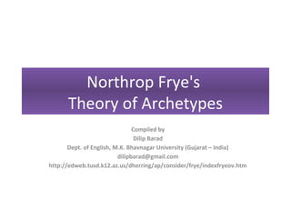 Northrop Frye's
      Theory of Archetypes
                                Compiled by
                                 Dilip Barad
       Dept. of English, M.K. Bhavnagar University (Gujarat – India)
                          dilipbarad@gmail.com
http://edweb.tusd.k12.az.us/dherring/ap/consider/frye/indexfryeov.htm
 