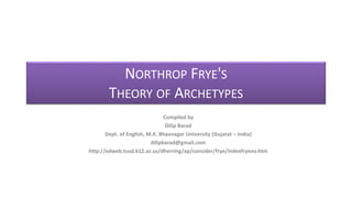 NORTHROP FRYE'S
THEORY OF ARCHETYPES
Compiled by
Dilip Barad
Dept. of English, M.K. Bhavnagar University (Gujarat – India)
dilipbarad@gmail.com
http://edweb.tusd.k12.az.us/dherring/ap/consider/frye/indexfryeov.htm
 