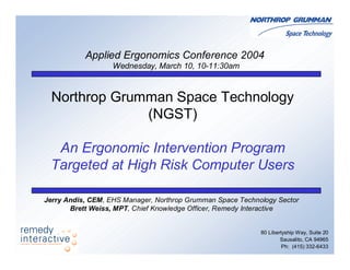 Northrop Grumman Space Technology
(NGST)
An Ergonomic Intervention Program
Targeted at High Risk Computer Users
80 Libertyship Way, Suite 20
Sausalito, CA 94965
Ph: (415) 332-6433
Applied Ergonomics Conference 2004
Wednesday, March 10, 10-11:30am
Jerry Andis, CEM, EHS Manager, Northrop Grumman Space Technology Sector
Brett Weiss, MPT, Chief Knowledge Officer, Remedy Interactive
 