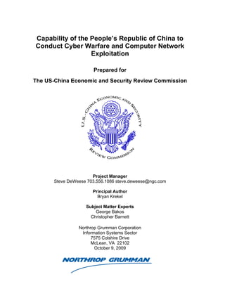 Capability of the People’s Republic of China to
Conduct Cyber Warfare and Computer Network
                  Exploitation

                       Prepared for
The US-China Economic and Security Review Commission




                       Project Manager
       Steve DeWeese 703.556.1086 steve.deweese@ngc.com

                       Principal Author
                         Bryan Krekel

                    Subject Matter Experts
                        George Bakos
                      Christopher Barnett

                 Northrop Grumman Corporation
                  Information Systems Sector
                       7575 Colshire Drive
                       McLean, VA 22102
                        October 9, 2009
 
