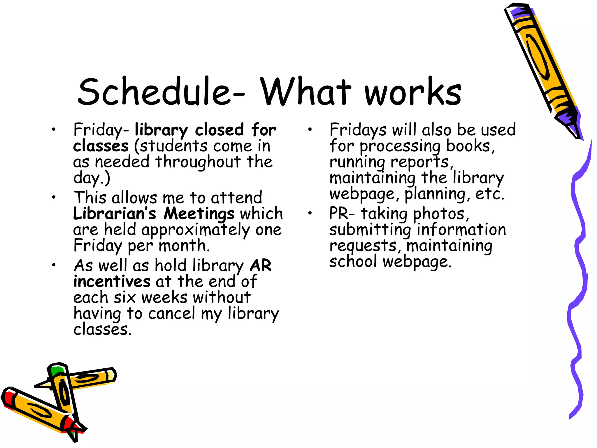 Schedule- What works Friday-  library closed for classes  (students come in as needed throughout the day.)  This allows me to attend  Librarian’s Meetings  which are held approximately one Friday per month.  As well as hold library  AR incentives  at the end of each six weeks without having to cancel my library classes.  Fridays will also be used for processing books, running reports, maintaining the library webpage, planning, etc. PR- taking photos, submitting information requests, maintaining school webpage. 