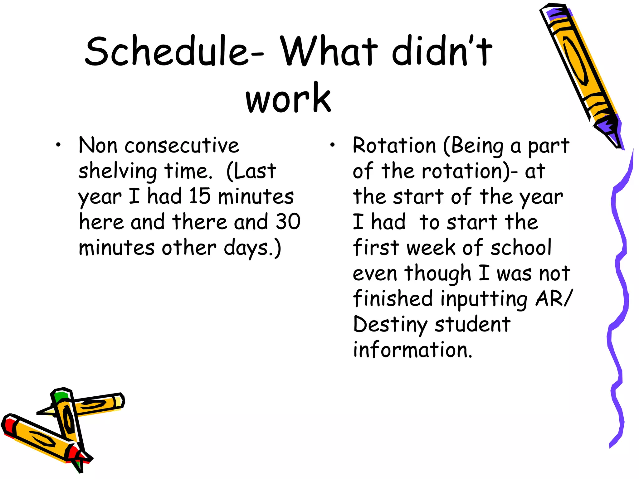 Schedule- What didn’t work Non consecutive shelving time.  (Last year I had 15 minutes here and there and 30 minutes other days.) Rotation (Being a part of the rotation)- at the start of the year I had  to start the first week of school even though I was not finished inputting AR/ Destiny student information. 