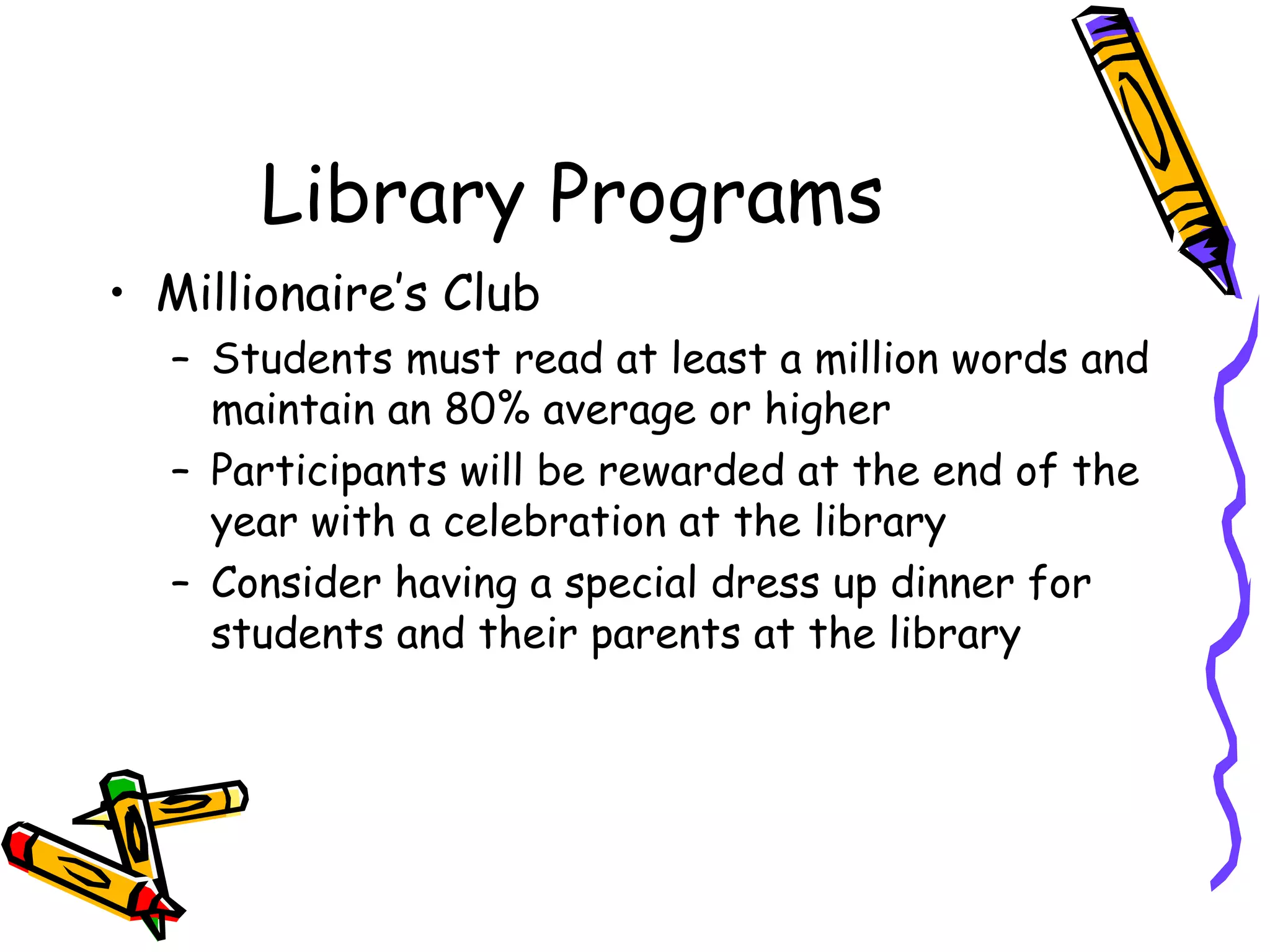 Library Programs Millionaire’s Club Students must read at least a million words and maintain an 80% average or higher Participants will be rewarded at the end of the year with a celebration at the library Consider having a special dress up dinner for students and their parents at the library 