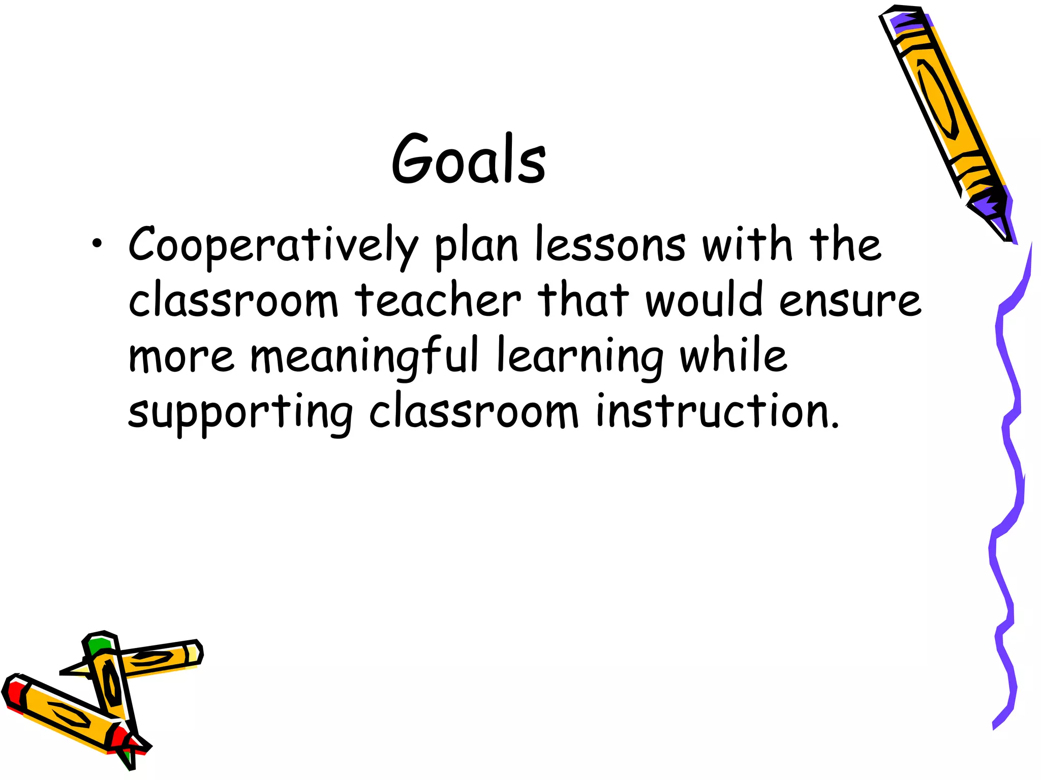 Goals Cooperatively plan lessons with the classroom teacher that would ensure more meaningful learning while supporting classroom instruction.  