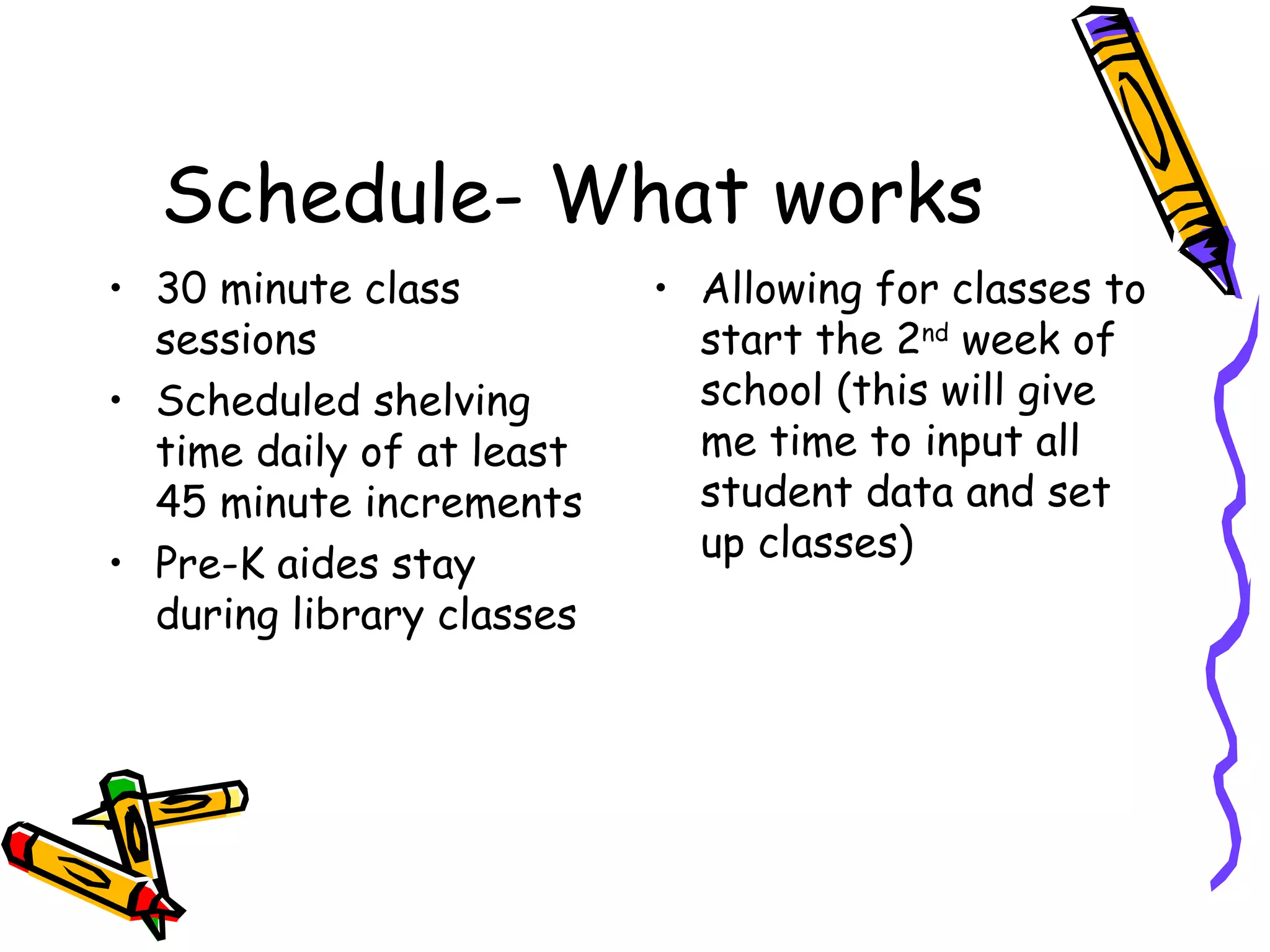 Schedule- What works 30 minute class sessions Scheduled shelving time daily of at least 45 minute increments Pre-K aides stay during library classes Allowing for classes to start the 2 nd  week of school (this will give me time to input all student data and set up classes) 