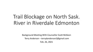 Trail Blockage on North Sask.
River in Riverdale Edmonton
Background Meeting With Counsellor Scott McKeen
Terry Anderson – terrydanderson2@gmail.com
Feb. 26, 2021
 