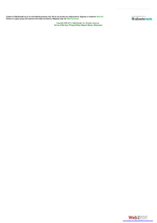 Content on DailyStrength.org is for informational purposes only. We do not provide any medical advice, diagnosis or treatment. More info
Portions of support group and treatment information provided by Wikipedia under the GNU FDL license
Copyright 2006-2012, DailyStrength, Inc. All rights reserved.
Terms of Service | Privacy Policy | Report Abuse | Sharecare

converted by Web2PDFConvert.com

 