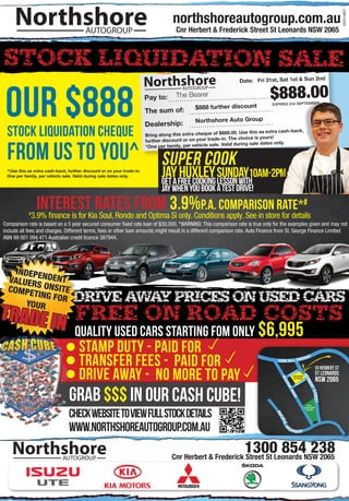 Northshore




                                                                                                                                                                                              LMD12353
                                        AUTOGROUP                                    Cnr Herbert & Frederick Street St Leonards NSW 2065



STOCK LIQUIDATION SALE
                                                                       Northshore                                Date: Fri 31st, Sat 1st & Sun 2nd




 our $888                                                                                                                      $888.00
                                                                                       AUTOGROUP

                                                                       Pay to:       The Bearer
                                                                                                                                EXPIRES 2nd SEPTEMBER
                                                                                             $888 further discount
                                                                       The sum of:
                                                                                             Northshore Auto Group
                                                                       Dealership:
 stock liquidation cheque                                              Bring along this extra cheque of $88
                                                                       further discount or on your trade-in
                                                                                                             8.00. Use this as extra cash-back,
                                                                                                            . The choice is yours!



 from us to you^
                                                                                                               d during sale dates only.
                                                                       *One per family, per vehicle sale. Vali


                                                                              SUPER Cook
 ^Use this as extra cash-back, further discount or on your trade-in.
 One per family, per vehicle sale. Valid during sale dates only.
                                                                              GET A
                                                                                    HUXLEY Sunday10am-2pm
                                                                              JAY FREE COOKING LESSON WITH
                                                                              JAY WHEN YOU BOOK A TEST DRIVE!

            #
               interestKiarates from 3.9%p.a. comparison rate*#
             3.9% finance is for Soul, Rondo and Optima Si only. Conditions apply. See in store for details
Comparison rate is based on a 5 year secured consumer fixed rate loan of $30,000. *WARNING: This comparison rate is true only for the examples given and may not
include all fees and charges. Different terms, fees or other loan amounts might result in a different comparison rate. Auto Finance from St. George Finance Limited
ABN 99 001 094 471 Australian credit licence 387944.




    INDEPE
  VALUER NDENT
          S
  COMPE ONSITE
         TING FO
                 R               DRIVE AWAY PRICES ON USED CARS
TRADE I
       YOUR
                           FREE ON ROAD COSTS
                         N quality used cars starting fom only $6,995
                                     STAMP DUTY - PAID FOR	
                                     TRANSFER FEES - PAID FOR	                                                                     GORE HILL FREE
                                                                                                                                                                  WAY



                                     DRIVE AWAY - NO MORE TO PAY
                                                                                                                                                                            10 herbert st
                                                                                                                                              GS
                                                                                                                                                 T
                                                                                                                                           CLENORTHSHORE
                                                                                                                                                                                st leonards
                                                                                                                                                                HE




                                                                                                                                                                                nsw 2065
                                                                                                                                     RE




                                                                                                                                               AUTOGROUP
                                                                                                                                                                  RB




                                                                                                                                                                   T
                                                                                                                                                                KS
                                                                                                                                      SE




                                                                                                                                                          RIC
                                                                                                                                                     ED
                                                                                                                                                                       ERT




                                GRAB $$$ IN OUR CASH CUBE!
                                                                                                                                                FR
                                                                                                                                        RV
                                                                                                                                          ER




                                                                                                                                                                         STREET
                                                                                                                                              OA
                                                                                                                                                 D




                                                                                                                                                                     ROYAL




                                CHECK WEBSITE TO VIEW FULL STOCK DETAILS
                                                                                                                                                                  NORTH SHORE
                                                                                                                                                                    HOSPITAL
                                                                                                                                  PA
                                                                                                                                    CIF




                                WWW.NORTHSHOREAUTOGROUP.COM.AU
                                                                                                                                       IC H




                                                                                                                                         IG
                                                                                                                                              H W AY



    Northshore              AUTOGROUP
                                                                                                          1300 854NSW 2065
                                                                                   Cnr Herbert & Frederick Street St Leonards
                                                                                                                              238
 