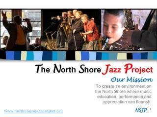 The North Shore Jazz Project
                                        Our Mission
                                 To create an environment on
                                the North Shore where music
                                  education, performance and
                                    appreciation can flourish.

www.northshorejazzproject.org                        NSJP    1
 