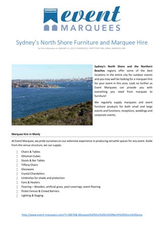 Sydney’s North Shore Furniture and Marquee Hire
by Event Marquees on JANUARY 15, 2013 in MARQUEES, PARTY TENT HIRE, SMALL MARQUEE HIRE

Sydney’s North Shore and the Northern
Beaches regions offer some of the best
locations in the entire city for outdoor events
and you may well be looking for a marquee hire
for your event in this area. Look no further as
Event Marquees can provide you with
everything you need from marquee to
furniture!
We regularly supply marquees and event
furniture products for both small and large
events and functions, receptions, weddings and
corporate events.

Marquee hire in Manly
At Event Marquee, we pride ourselves on our extensive experience in producing versatile spaces for any event. Aside
from the venue structure, we can supply:












Chairs & Tables
Ottoman Cubes
Stools & Bar Tables
Tiffany Chairs
Glassware
Crystal Chandeliers
Umbrellas for shade and protection
Fans & Heaters
Flooring – Wooden, artificial grass, pool coverings, event flooring
Picket Fences & Crowd Barriers
Lighting & Staging

http://www.event-marquees.com/?i=28676&.Marquee%20Hire%20in%20North%20Shore%20area

 