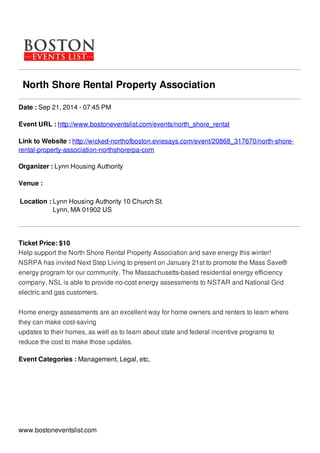 North Shore Rental Property Association
Date : Sep 21, 2014 - 07:45 PM
Event URL : http://www.bostoneventslist.com/events/north_shore_rental
Link to Website : http://wicked-northofboston.eviesays.com/event/20868_317670/north-shore-
rental-property-association-northshorerpa-com
Organizer : Lynn Housing Authority
Venue :
Location : Lynn Housing Authority 10 Church St.
Lynn, MA 01902 US
Ticket Price: $10
Help support the North Shore Rental Property Association and save energy this winter!
NSRPA has invited Next Step Living to present on January 21st to promote the Mass Save®
energy program for our community. The Massachusetts-based residential energy efficiency
company, NSL is able to provide no-cost energy assessments to NSTAR and National Grid
electric and gas customers.
Home energy assessments are an excellent way for home owners and renters to learn where
they can make cost-saving
updates to their homes, as well as to learn about state and federal incentive programs to
reduce the cost to make those updates.
Event Categories : Management, Legal, etc,
www.bostoneventslist.com
 