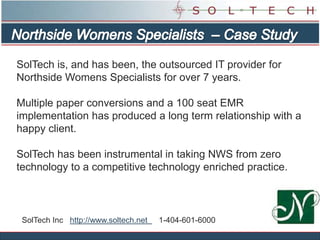 Northside Womens Specialists  – Case Study SolTech is, and has been, the outsourced IT provider for Northside Womens Specialists for over 7 years.  Multiple paper conversions and a 100 seat EMR implementation has produced a long term relationship with a happy client.  SolTech has been instrumental in taking NWS from zero technology to a competitive technology enriched practice. SolTech Inc   http://www.soltech.net     1-404-601-6000 
