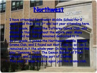 Northwest I have attended Northwest Middle School for 2 years, and this is my 3 rd  and last year attending here. In 6 th  grade, I joined the Jofferey Dance Club, and stayed in that throughout the entire year. Many people did not, but I remained dedicated to it. In 7 th  grade, I joined the Northwest Middle School Drama Club, and I found out that I like to act, so I remained in it the whole year. In May, we hosted the play “Sweeney Todd: The Demon Barber of Fleet Street”, and I played the part of Joanna. This year, I hope to once again join the drama club. 