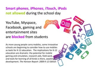Smart phones, iPhones, iTouch, iPods
not allowed during the school day

YouTube, Myspace,
Facebook, gaming and
entertainment sites
are blocked from students
As more young people carry mobiles, some innovative
schools are beginning to consider how to use mobiles
as tools for K-12 education. The implications for K-12
education are dramatic: the potential for mobile
gaming and simulation, research aids, field work,
and tools for learning of all kinds is there, awaiting
development. The Horizon Report: 2009 K-12 Edition
 
