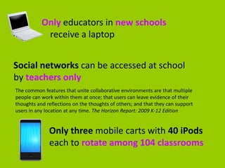 Only educators in new schools
            receive a laptop


Social networks can be accessed at school
by teachers only
The common features that unite collaborative environments are that multiple
people can work within them at once; that users can leave evidence of their
thoughts and reflections on the thoughts of others; and that they can support
users in any location at any time. The Horizon Report: 2009 K-12 Edition


              Only three mobile carts with 40 iPods
              each to rotate among 104 classrooms
 