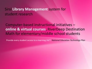Sirsi Library Management system for
student research

Computer-based instructional initiatives –
online & virtual courses, RiverDeep Destination
Math for elementary/middle school students
Provide every student access to e-learning 24/7. National Education Technology Plan
 