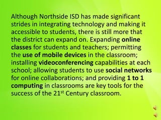 Although Northside ISD has made significant
strides in integrating technology and making it
accessible to students, there is still more that
the district can expand on. Expanding online
classes for students and teachers; permitting
the use of mobile devices in the classroom;
installing videoconferencing capabilities at each
school; allowing students to use social networks
for online collaborations; and providing 1 to 1
computing in classrooms are key tools for the
success of the 21st Century classroom.
 