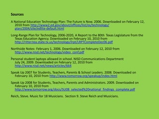 Sources
A National Education Technology Plan: The Future is Now. 2006. Downloaded on February 12,
  2010 from http://www2.ed.gov/about/offices/list/os/technology/
  plan/2004/site/edlite-default.html
Long-Range Plan for Technology, 2006-2020, A Report to the 80th Texas Legislature from the
  Texas Education Agency. Downloaded on February 10, 2010 from
  http://ritter.tea.state.tx.us/technology/lrpt/LRPTCompleteDec06.pdf
Northside Notes- February 1, 2006. Downloaded on February 12, 2010 from
  http://www.nisd.net/technology/video_conf.pdf
Personal student laptops allowed in school. NISD Communications Department
  July 24, 2009. Downloaded on February 12, 2010 from
  http://www.nisd.net/news/articles/664
Speak Up 2007 for Students, Teachers, Parents & School Leaders. 2008. Downloaded on
  February 10, 2010 from http://www.tomorrow.org/speakup/index.html
Speak Up 2008 for Students, Teachers, Parents and Administrators. 2009. Downloaded on
  February 10, 2010 from
  http://www.tomorrow.org/docs/SU08_selected%20national_findings_complete.pdf
Reich, Steve. Music for 18 Musicians. Section 9. Steve Reich and Musicians.
 