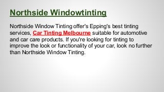 Northside Windowtinting 
Northside Window Tinting offer's Epping's best tinting 
services, Car Tinting Melbourne suitable for automotive 
and car care products. If you're looking for tinting to 
improve the look or functionality of your car, look no further 
than Northside Window Tinting. 
 