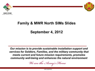Family & MWR North SIMs Slides

                 September 4, 2012



 Our mission is to provide sustainable installation support and
services for Soldiers, Families, and the military community that
  meets current and future mission requirements, promotes
 community well-being and enhances the natural environment



                            UNCLASSIFIED
 