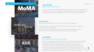 northspyre.com
"Prior to Northspyre, I was wondering if I should add staff - how do I get myself out from
underwater? I had to do a lot of legwork in Excel and gather ﬁles before sitting down with
my architect or contractor to negotiate. Someone in my role has to come with data.”
Jean Savitsky
MOMA, Director of Real Estate
"So Pre-Northspyre, we were all [in] Excel. All of the accounting through Excel and all of
the documenting through emails…
I’ll speak brieﬂy to a proﬁtability concern, which is really rooted in eﬃciency....those
extra hours every week really made a huge difference, ﬁnancially speaking.”
Ron Innocent
Denham Wolf Real Estate Services, Director of Project Management
USER TESTIMONIALS[not for print without permission]
“I have not seen anything else out there that has the user interface and the curvability
that is speciﬁcally built for real estate project delivery needs. Not to mention, the
simplicity in tracking of budget adjustments is beautiful. I would absolutely
recommend Northspyre to other teams looking to eliminate redundant data entry,
break down information silos between departments, and have real-time access to
project data for better decision-making. I think that you are ﬁlling a niche that is really
needed and is frankly a little shocking that no one has thought of this before.”
Jen Webber
ASH Development Director of Development
 