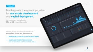 northspyre.com
We have become the category leader because
Northspyre is the ﬁrst tech platform that is:
● PURPOSE-BUILT FOR REAL ESTATE DEVELOPERS
● LEVERAGES MODERN TECHNOLOGIES
LIKE AUTOMATION, DATA-ANALYTICS, AND A.I.
Northspyre is the operating system
for real estate development
and capital deployment.
Our customers each allocate
$5M to $2B in capital annually.
PRODUCT
 