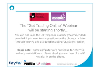 The Get Trading Online Webinar
        will be starting shortly
You can dial in on the UK telephone number (recommended)
provided if you want to ask questions on the phone or listen
 through your PC and ask questions using Questions option.

 Please note some computers are not set up to listen to
 online presentations so please check you can hear ok and if
                  not, dial in on the phone.

                                    CONFIDENTIAL & PROPRIETARY 2009
 