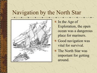 Navigation by the North Star
                  In the Age of
                  Exploration, the open
                  ocean was a dangerous
                  place for mariners.
                  Good navigation was
                  vital for survival.
                  The North Star was
                  important for getting
                  around.
 