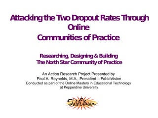 Attacking the Two Dropout Rates Through Online  Communities of Practice   Researching, Designing & Building  The North Star Community of Practice An Action Research Project Presented by  Paul A. Reynolds, M.A., President – FableVision Conducted as part of the Online Masters in Educational Technology  at Pepperdine University 
