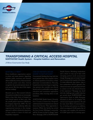 TRANSFORMING A CRITICAL ACCESS HOSPITAL
NORTHSTAR Health System - Hospital Addition and Renovation
A Miron Construction Case Study



WHAT WILL IT TAKE?                              HOW DO PATIENTS DECIDE                           Health System. Shrinking marketshare
Every healthcare organization aspires           WHERE TO GO FOR CARE?                            and a desire to stay up-to-date with
to attract and retain patients. Appealing       Conventional thinking has long held that         emerging patient needs necessitated
websites, public awareness and outreach         most patients base their hospital choice         change. Rampage went on to state “our goal
eﬀorts market key services. Announcements       on clinical reputation, its location, or their   was to [envision] the hospital of the future.
of awards, praise and other c linical           physicians’ recommendations. Recently,           To think diﬀerently than before—that is
recognition let potential patients know of      hospital executives have begun recognizing       how marketshare will be [gained]. Our
your success. But does any of this impact       that patients also consider non-clinical         clinical outcomes are superb, [but] we have
decision-making?                                factors, such as comfortable rooms, surgical     to connect on the non-clinical elements
                                                education and convenient registration            of the experience.” Rampage was faced
Research says no. New research indicates                                                         with this challenge and couldn’t help but
                                                procedures, when choosing where to seek
that patients and physicians are increasingly                                                    get excited about NORTHSTAR’s new
                                                treatment.
likely to base their choice of hospital on                                                       opportunity. Early in 2008, Rampage
non-clinical aspects of their visit—like        NORTHSTAR Health System (formerly                launched an effort to “re-imagine” the
the overall patient experience (McKinsey        Iron Count y Communit y Hospital)                critical access hospital experience. He and
& Company Quarterly, 2009). Yet, few            understands just how important non-clinical      his team hired Miron Construction Co.,
hospitals have the marketing skills, key        factors have become. “Our opportunity is         Inc. to develop and construct an addition,
organizational structure or the strategic       immense. While this facility has served          which encompassed 25,000 square feet of
approach to deliver a distinctive experience    the Iron County [Michigan] community             new space, and complete the renovation
in ways similar to those of retail and          well for 35 years, we had to change,” states     of 13,000 square feet of existing space.
hospitality companies.                          Bruce Rampage, CEO of NORTHSTAR
 