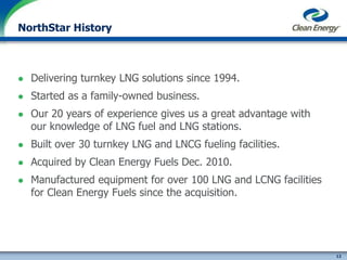 12
cleanenergyfuels.com
NorthStar History
 Delivering turnkey LNG solutions since 1994.
 Started as a family-owned business.
 Our 20 years of experience gives us a great advantage with
our knowledge of LNG fuel and LNG stations.
 Built over 30 turnkey LNG and LNCG fueling facilities.
 Acquired by Clean Energy Fuels Dec. 2010.
 Manufactured equipment for over 100 LNG and LCNG facilities
for Clean Energy Fuels since the acquisition.
 