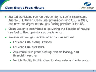 13
cleanenergyfuels.com
Clean Energy Fuels History
 Started as Pickens Fuel Corporation by T. Boone Pickens and
Andrew J. Littlefair, Clean Energy President and CEO in 1997,
and now the largest natural gas fueling provider in the US.
 Clean Energy is committed to delivering the benefits of natural
gas fuel to fleet operators across America.
 Provides natural gas vehicle infrastructure and fuel:
 LNG and CNG fueling stations.
 LNG and CNG fuel sales.
 Assistance with grant funding, vehicle leasing, and
financial incentives.
 Vehicle Facility Modifications to allow vehicle maintenance.
 