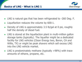 15
cleanenergyfuels.com
Basics of LNG - What is LNG 1
 LNG is natural gas that has been refrigerated to -260 Deg. F.
 Liquefaction reduces the volume by 600:1.
 Density of LNG is approximately 3.5 lb/gal at 0 psi, roughly
half the density of diesel fuel.
 LNG is stored at the liquefaction plant in multi-million gallon
storage tanks (typically). The liquefier might be a dedicated
facility for LNG vehicles (Clean Energy two, Boron, CA and
Willis, TX) or might be peak shavers which sell excess LNG
into the LNG vehicle market.
 LNG is predominately methane (typically >98%) with trace
amounts of ethane, propane, etc.
 