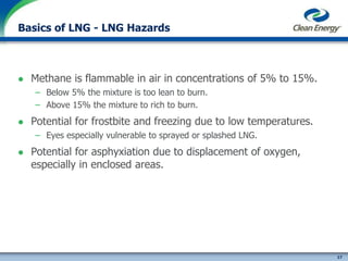 17
cleanenergyfuels.com
Basics of LNG - LNG Hazards
 Methane is flammable in air in concentrations of 5% to 15%.
– Below 5% the mixture is too lean to burn.
– Above 15% the mixture to rich to burn.
 Potential for frostbite and freezing due to low temperatures.
– Eyes especially vulnerable to sprayed or splashed LNG.
 Potential for asphyxiation due to displacement of oxygen,
especially in enclosed areas.
 