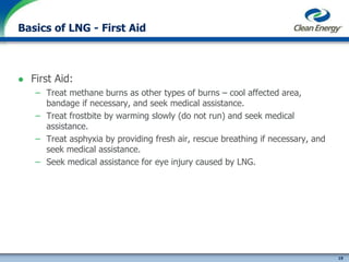 19
cleanenergyfuels.com
Basics of LNG - First Aid
 First Aid:
– Treat methane burns as other types of burns – cool affected area,
bandage if necessary, and seek medical assistance.
– Treat frostbite by warming slowly (do not run) and seek medical
assistance.
– Treat asphyxia by providing fresh air, rescue breathing if necessary, and
seek medical assistance.
– Seek medical assistance for eye injury caused by LNG.
 