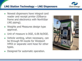 23
cleanenergyfuels.com
LNG Station Technology – LNG Dispensers
 Newest dispensers have integral card
reader and receipt printer (Gilbarco
frame and electronics with NorthStar
LNG piping).
 Weights and Measures design type
approval.
 Unit of measure is DGE, 6.06 lb/DGE.
 Vehicle venting, when necessary, can
be through fill nozzle for Westport
HPDI or separate vent hose for other
types.
 Designed for automatic operation.
 