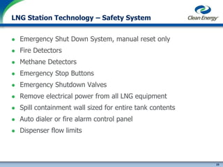 25
cleanenergyfuels.com
LNG Station Technology – Safety System
 Emergency Shut Down System, manual reset only
 Fire Detectors
 Methane Detectors
 Emergency Stop Buttons
 Emergency Shutdown Valves
 Remove electrical power from all LNG equipment
 Spill containment wall sized for entire tank contents
 Auto dialer or fire alarm control panel
 Dispenser flow limits
 