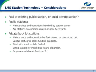 27
cleanenergyfuels.com
LNG Station Technology – Considerations
 Fuel at existing public station, or build private station?
 Public stations:
– Maintenance and operations handled by station owner
– Are stations on common routes or near fleet yard?
 Private back lot stations:
– Maintenance and operation by fleet owner, or contracted out.
– Capital cost, or is grant funding available?
– Start with small mobile fueler?
– Sizing station for initial plus future expansion.
– Is space available at fleet yard?
 