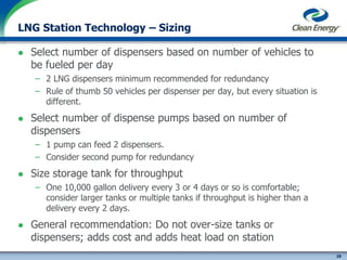 28
cleanenergyfuels.com
LNG Station Technology – Sizing
 Select number of dispensers based on number of vehicles to
be fueled per day
– 2 LNG dispensers minimum recommended for redundancy
– Rule of thumb 50 vehicles per dispenser per day, but every situation is
different.
 Select number of dispense pumps based on number of
dispensers
– 1 pump can feed 2 dispensers.
– Consider second pump for redundancy
 Size storage tank for throughput
– One 10,000 gallon delivery every 3 or 4 days or so is comfortable;
consider larger tanks or multiple tanks if throughput is higher than a
delivery every 2 days.
 General recommendation: Do not over-size tanks or
dispensers; adds cost and adds heat load on station
 