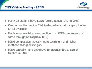 41
cleanenergyfuels.com
CNG Vehicle Fueling - LCNG
 Many CE stations have LCNG fueling (Liquid LNG to CNG)
 Can be used to provide CNG fueling where natural gas pipeline
is not available.
 Much lower electrical consumption than CNG compressors of
same throughput (approx. 1:10)
 LCNG composition typically more consistent and higher
methane than pipeline gas.
 LCNG typically more expensive to produce due to cost of
trucked-in LNG.
 