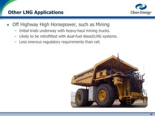 48
cleanenergyfuels.com
Other LNG Applications
 Off Highway High Horsepower, such as Mining
– Initial trials underway with heavy-haul mining trucks.
– Likely to be retrofitted with dual-fuel diesel/LNG systems.
– Less onerous regulatory requirements than rail.
 