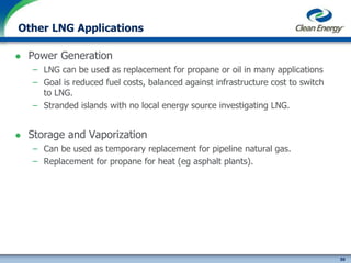 50
cleanenergyfuels.com
Other LNG Applications
 Power Generation
– LNG can be used as replacement for propane or oil in many applications
– Goal is reduced fuel costs, balanced against infrastructure cost to switch
to LNG.
– Stranded islands with no local energy source investigating LNG.
 Storage and Vaporization
– Can be used as temporary replacement for pipeline natural gas.
– Replacement for propane for heat (eg asphalt plants).
 