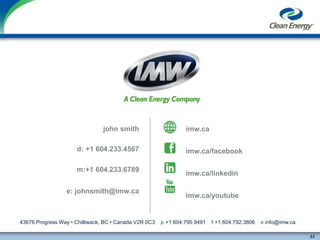 52
cleanenergyfuels.com
43676 Progress Way • Chilliwack, BC • Canada V2R 0C3 p +1 604.795.9491 f +1 604.792.3806 e info@imw.ca
john smith imw.ca
imw.ca/facebook
imw.ca/linkedin
imw.ca/youtube
e: johnsmith@imw.ca
d: +1 604.233.4567
m:+1 604.233.6789
 
