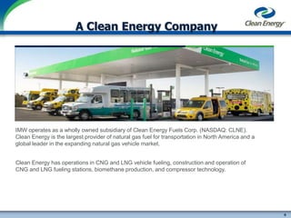 6
cleanenergyfuels.com
A Clean Energy Company
IMW operates as a wholly owned subsidiary of Clean Energy Fuels Corp. (NASDAQ: CLNE).
Clean Energy is the largest provider of natural gas fuel for transportation in North America and a
global leader in the expanding natural gas vehicle market.
Clean Energy has operations in CNG and LNG vehicle fueling, construction and operation of
CNG and LNG fueling stations, biomethane production, and compressor technology.
 