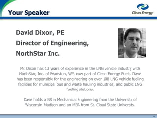 9
cleanenergyfuels.com
Your Speaker
David Dixon, PE
Director of Engineering,
NorthStar Inc.
Mr. Dixon has 13 years of experience in the LNG vehicle industry with
NorthStar, Inc. of Evanston, WY, now part of Clean Energy Fuels. Dave
has been responsible for the engineering on over 100 LNG vehicle fueling
facilities for municipal bus and waste hauling industries, and public LNG
fueling stations.
Dave holds a BS in Mechanical Engineering from the University of
Wisconsin-Madison and an MBA from St. Cloud State University.
 
