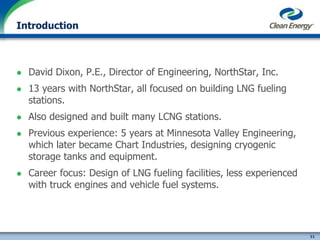 11
cleanenergyfuels.com
Introduction
 David Dixon, P.E., Director of Engineering, NorthStar, Inc.
 13 years with NorthStar, all focused on building LNG fueling
stations.
 Also designed and built many LCNG stations.
 Previous experience: 5 years at Minnesota Valley Engineering,
which later became Chart Industries, designing cryogenic
storage tanks and equipment.
 Career focus: Design of LNG fueling facilities, less experienced
with truck engines and vehicle fuel systems.
 