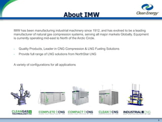 2
cleanenergyfuels.com
About IMW
IMW has been manufacturing industrial machinery since 1912, and has evolved to be a leading
manufacturer of natural gas compression systems, serving all major markets Globally. Equipment
is currently operating mid-east to North of the Arctic Circle.
• Quality Products, Leader in CNG Compression & LNG Fueling Solutions
• Provide full range of LNG solutions from NorthStar LNG
A variety of configurations for all applications
 
